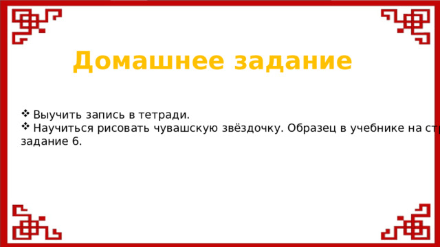 Домашнее задание Выучить запись в тетради. Научиться рисовать чувашскую звёздочку. Образец в учебнике на стр. 35 задание 6.