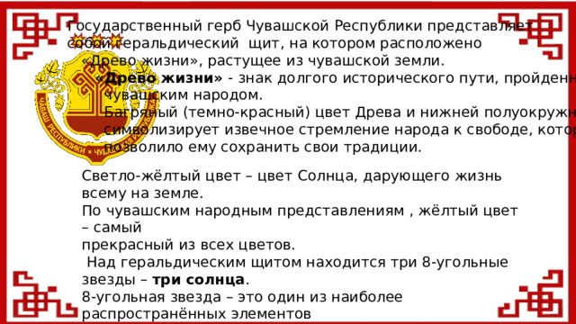 Государственный герб Чувашской Республики представляет  собой геральдический щит, на котором расположено  «Древо жизни», растущее из чувашской земли.  «Древо жизни» - знак долгого исторического пути, пройденного  чувашским народом.  Багряный (темно-красный) цвет Древа и нижней полуокружности  символизирует извечное стремление народа к свободе, которое  позволило ему сохранить свои традиции. Светло-жёлтый цвет – цвет Солнца, дарующего жизнь всему на земле. По чувашским народным представлениям , жёлтый цвет – самый прекрасный из всех цветов.  Над геральдическим щитом находится три 8-угольные звезды – три солнца . 8-угольная звезда – это один из наиболее распространённых элементов чувашского орнамента, символ благодатной счастливой жизни, а также прошлого, настоящего и будущего. П. Хузангай «Мы были, есть и будем!» Стилизованный хмель на концах полуокружности – образ традиционного богатства чувашского народа и Республики – «зелёного золота».