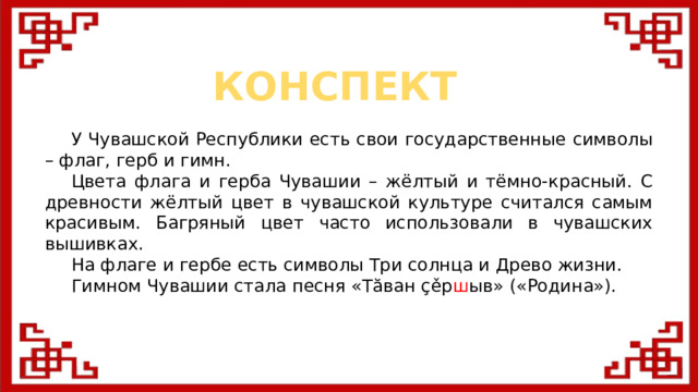 КОНСПЕКТ  У Чувашской Республики есть свои государственные символы – флаг, герб и гимн.  Цвета флага и герба Чувашии – жёлтый и тёмно-красный. С древности жёлтый цвет в чувашской культуре считался самым красивым. Багряный цвет часто использовали в чувашских вышивках.  На флаге и гербе есть символы Три солнца и Древо жизни.  Гимном Чувашии стала песня «Тăван çěр ш ыв» («Родина»).