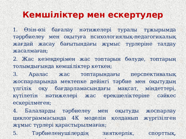 Кемшіліктер мен ескертулер 1. Өзін-өзі бағалау нәтижелері туралы тұжырымда тәррбиелеу мен оқытуға психологиялық-педагогикалық жағдай жасау бағытындағы жұмыс түрлеріне талдау жасалмаған; 2. Жас кезеңдерімен жас топтарын бөлуде, топтарың толымдығында кемшіліктер кеткен; 3. Аралас жас топтарындағы перспективалық жоспарларында мектепке дейінгі тәрбие мен оқытудың үлгілік оқу бағдарламасындағы мақсат, міндеттері, күтілетін нәтижелері жас ерекшеліктеріне сәйкес ескерілмеген; 4. Балаларды тәрбиелеу мен оқытуды жоспарлау циклограммасында 4К моделін қолданып жүргізілген жұмыс түрлері қарастырылмаған; 5. Тәрбиеленушілердің зияткерлік, спорттық, шығармашылық және көркемдік конкурстарға қатысу нәтижелеріне талдау жасалмаған немесе толық ақпарат берілмеген;  