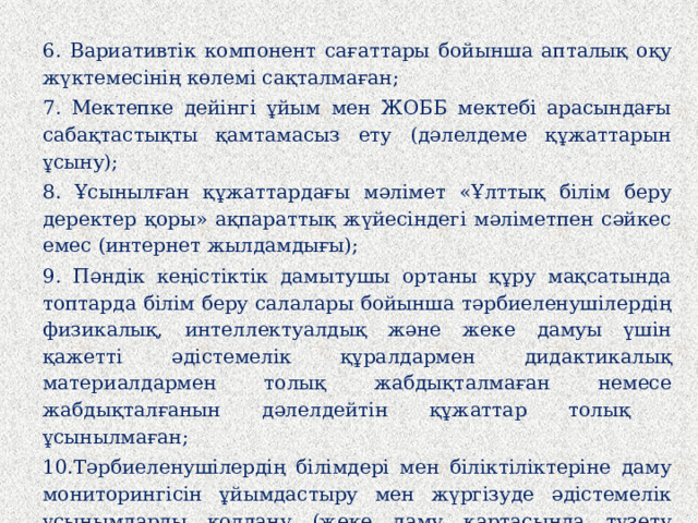 6. Вариативтік компонент сағаттары бойынша апталық оқу жүктемесінің көлемі сақталмаған; 7. Мектепке дейінгі ұйым мен ЖОББ мектебі арасындағы сабақтастықты қамтамасыз ету (дәлелдеме құжаттарын ұсыну); 8. Ұсынылған құжаттардағы мәлімет «Ұлттық білім беру деректер қоры» ақпараттық жүйесіндегі мәліметпен сәйкес емес (интернет жылдамдығы); 9. Пәндік кеңістіктік дамытушы ортаны құру мақсатында топтарда білім беру салалары бойынша тәрбиеленушілердің физикалық, интеллектуалдық және жеке дамуы үшін қажетті әдістемелік құралдармен дидактикалық материалдармен толық жабдықталмаған немесе жабдықталғанын дәлелдейтін құжаттар толық ұсынылмаған; 10.Тәрбиеленушілердің білімдері мен біліктіліктеріне даму мониторингісін ұйымдастыру мен жүргізуде әдістемелік ұсынымдарды қолдану (жеке даму картасында түзету шараларының қорытынды нәтижелері толтырылмаған); 11. Білім беру ұйымының web-сайтын ашу.