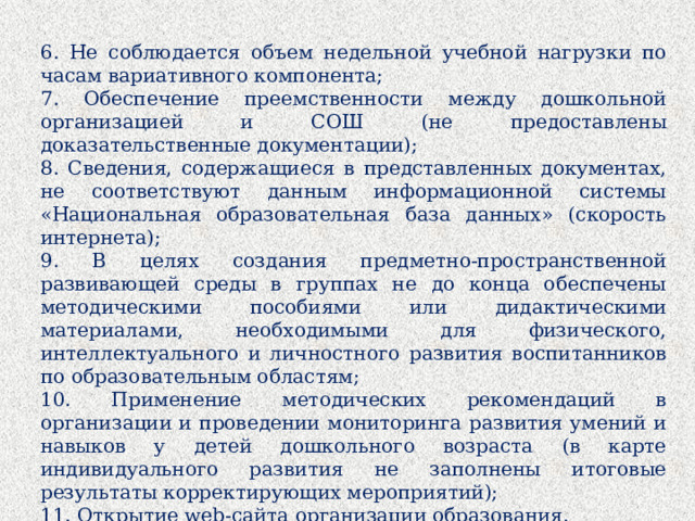 6. Не соблюдается объем недельной учебной нагрузки по часам вариативного компонента; 7. Обеспечение преемственности между дошкольной организацией и СОШ (не предоставлены доказательственные документации); 8. Сведения, содержащиеся в представленных документах, не соответствуют данным информационной системы «Национальная образовательная база данных» (скорость интернета); 9. В целях создания предметно-пространственной развивающей среды в группах не до конца обеспечены методическими пособиями или дидактическими материалами, необходимыми для физического, интеллектуального и личностного развития воспитанников по образовательным областям; 10. Применение методических рекомендаций в организации и проведении мониторинга развития умений и навыков у детей дошкольного возраста (в карте индивидуального развития не заполнены итоговые результаты корректирующих мероприятий); 11. Открытие web-сайта организации образования.