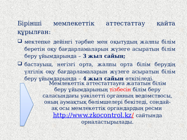 Бірінші мемлекеттік аттестаттау қайта құрылған: мектепке дейінгі тәрбие мен оқытудың жалпы білім беретін оқу бағдарламаларын жүзеге асыратын білім беру ұйымдарында – 3 жыл сайын; бастауыш, негізгі орта, жалпы орта білім берудің үлгілік оқу бағдарламаларын жүзеге асыратын білім беру ұйымдарында – 4 жыл сайын өткізіледі.   Мемлекеттік аттестаттауға жататын білім беру ұйымдарының тізбесін білім беру саласындағы уәкілетті органның ведомствосы, оның аумақтық бөлімшелері бекітеді, сондай-ақ осы мемлекеттік органдардың ресми http://www.zkocontrol.kz /  сайтында орналастырылады.