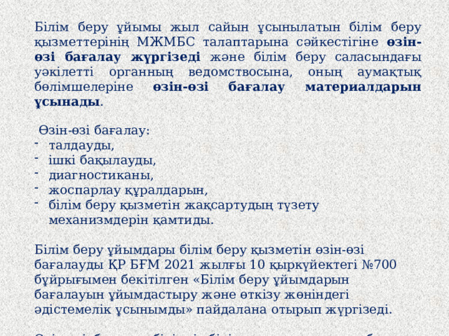 Білім беру ұйымы жыл сайын ұсынылатын білім беру қызметтерінің МЖМБС талаптарына сәйкестігіне өзін-өзі бағалау жүргізеді және білім беру саласындағы уәкілетті органның ведомствосына, оның аумақтық бөлімшелеріне өзін-өзі бағалау материалдарын ұсынады .   Өзін-өзі бағалау: талдауды, ішкі бақылауды, диагностиканы, жоспарлау құралдарын, білім беру қызметін жақсартудың түзету механизмдерін қамтиды.   Білім беру ұйымдары білім беру қызметін өзін-өзі бағалауды ҚР БҒМ 2021 жылғы 10 қыркүйектегі №700 бұйрығымен бекітілген «Білім беру ұйымдарын бағалауын ұйымдастыру және өткізу жөніндегі әдістемелік ұсынымды» пайдалана отырып жүргізеді.   Өзін-өзі бағалау білімді, білік пен дағдыларды бақылау жұмыстарын (бітіруші сынып білім алушыларын кешенді тестілеу), ата-аналарға/заңды өкілдерге сауалнама жүргізуді қамтиды.