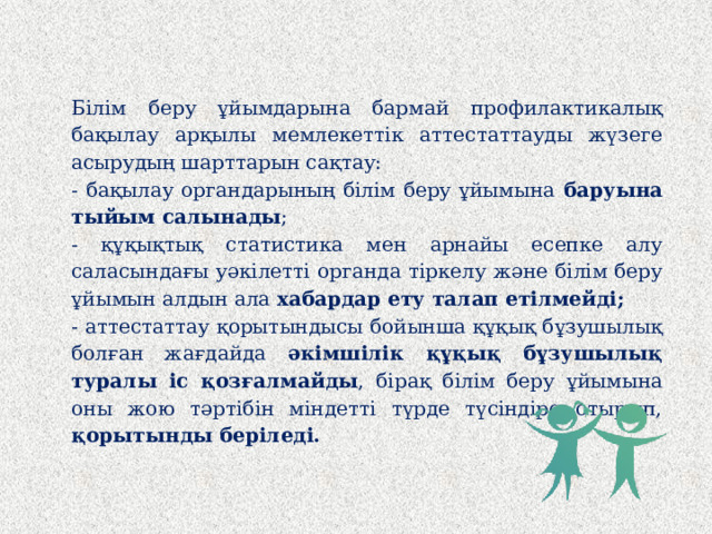 Білім беру ұйымдарына бармай профилактикалық бақылау арқылы мемлекеттік аттестаттауды жүзеге асырудың шарттарын сақтау: - бақылау органдарының білім беру ұйымына баруына тыйым салынады ; - құқықтық статистика мен арнайы есепке алу саласындағы уәкілетті органда тіркелу және білім беру ұйымын алдын ала хабардар ету талап етілмейді; - аттестаттау қорытындысы бойынша құқық бұзушылық болған жағдайда әкімшілік құқық бұзушылық туралы іс қозғалмайды , бірақ білім беру ұйымына оны жою тәртібін міндетті түрде түсіндіре отырып, қорытынды беріледі.