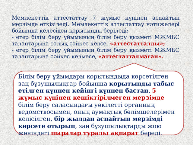 Мемлекеттік аттестаттау 7 жұмыс күнінен аспайтын мерзімде өткізіледі. Мемлекеттік аттестаттау нәтижелері бойынша келесідей қорытынды беріледі: - егер білім беру ұйымының білім беру қызметі МЖМБС талаптарына толық сәйкес келсе, «аттестатталды»; - егер білім беру ұйымының білім беру қызметі МЖМБС талаптарына сәйкес келмесе, «аттестатталмаған». Білім беру ұйымдары қорытындыда көрсетілген заң бұзушылықтар бойынша қорытынды табыс етілген күннен кейінгі күннен бастап , 5 жұмыс күнінен кешіктірілмеген мерзімде білім беру саласындағы уәкілетті органның ведомствосымен, оның аумақтық бөлімшелерімен келісілген, бір жылдан аспайтын мерзімді көрсете отырып , заң бұзушылықтарды жою жөніндегі шаралар туралы ақпарат береді.