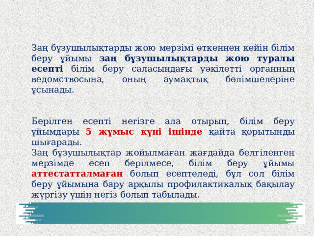 Заң бұзушылықтарды жою мерзімі өткеннен кейін білім беру ұйымы заң бұзушылықтарды жою туралы есепті білім беру саласындағы уәкілетті органның ведомствосына, оның аумақтық бөлімшелеріне ұсынады. Берілген есепті негізге ала отырып, білім беру ұйымдары 5 жұмыс күні ішінде қайта қорытынды шығарады. Заң бұзушылықтар жойылмаған жағдайда белгіленген мерзімде есеп берілмесе, білім беру ұйымы аттестатталмаған болып есептеледі, бұл сол білім беру ұйымына бару арқылы профилактикалық бақылау жүргізу үшін негіз болып табылады.