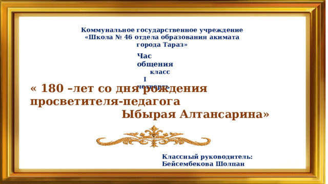 Коммунальное государственное учреждение «Школа № 46 отдела образования акимата города Тараз» Час общения  класс  I четверть « 180 –лет со дня рождения просветителя-педагога  Ыбырая Алтансарина» Классный руководитель: Бейсембекова Шолпан