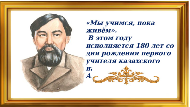 «Мы учимся, пока живём».  В этом году исполняется 180 лет со дня рождения первого учителя казахского народа Ибрая Алтынсарина.