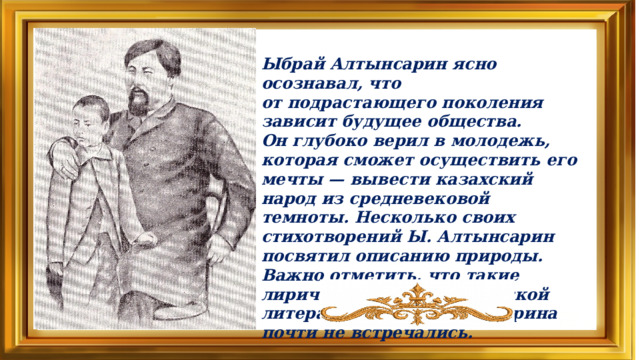 Ыбрай Алтынсарин ясно осознавал, что от подрастающего поколения зависит будущее общества. Он глубоко верил в молодежь, которая сможет осуществить его мечты — вывести казахский народ из средневековой темноты. Несколько своих стихотворений Ы. Алтынсарин посвятил описанию природы. Важно отметить, что такие лирические стихи в казахской литературе до Ы. Алтынсарина почти не встречались.