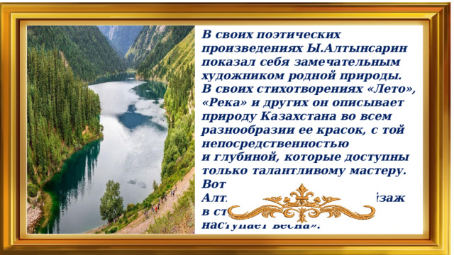 В своих поэтических произведениях Ы.Алтынсарин показал себя замечательным художником родной природы. В своих стихотворениях «Лето», «Река» и других он описывает природу Казахстана во всем разнообразии ее красок, с той непосредственностью и глубиной, которые доступны только талантливому мастеру. Вот как описывает Ы. Алтынсарин весенний пейзаж в стихотворении «Когда наступает весна»: