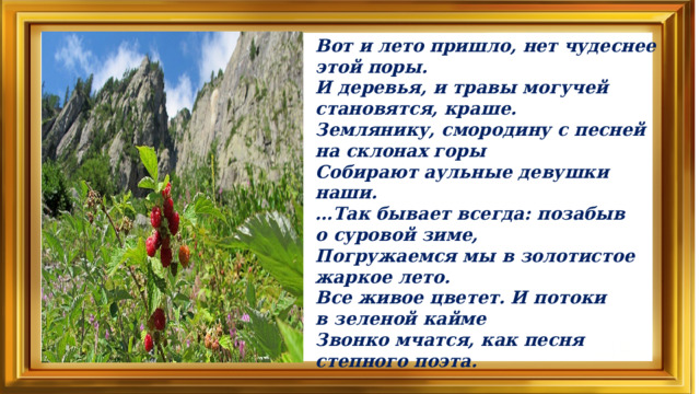 Вот и лето пришло, нет чудеснее этой поры.  И деревья, и травы могучей становятся, краше.  Землянику, смородину с песней на склонах горы  Собирают аульные девушки наши.  …Так бывает всегда: позабыв о суровой зиме,  Погружаемся мы в золотистое жаркое лето.  Все живое цветет. И потоки в зеленой кайме  Звонко мчатся, как песня степного поэта.