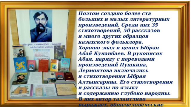 Поэтом создано более ста больших и малых литературных произведений. Среди них 35 стихотворений, 50 рассказов и много других образцов казахского фольклора.  Хорошо знал и ценил Ыбрая Абай Кунанбаев. В рукописях Абая, наряду с переводами произведений Пушкина, Лермонтова включались и стихотворения Ыбрая Алтынсарина. Его стихотворения и рассказы по языку и содержанию глубоко народны. В них автор талантливо выражает, общечеловеческие идеи, поэтому эти произведения близки и понятны не только для его современников, но и для нас, потомков.