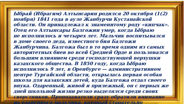 Ыбрай (Ибрагим) Алтынсарин родился 20 октября (1(2) ноября) 1841 года в ауле Жанбурчи Кустанайской области. Он принадлежал к знаменитому роду «кипчак». Отец его Алтынсары Балгожин умер, когда Ыбраю не исполнилось и четырех лет. Мальчик воспитывался в доме своего деда, известного бия Балгожи Жанбурчина. Балгожа был в то время одним из самых авторитетных биев во всей Средней Орде и пользовался большим влиянием среди господствующей верхушки казахского общества. В 1850 году, когда Ыбраю исполнилось 9 лет, в Оренбурге — административном центре Тургайской области, открылась первая особая школа для казахских детей, куда Балгожа отдал своего внука. Одаренный, живой и прилежный, он с первых же дней школьной жизни резко выделялся среди своих сверстников. Преподаватели сразу обратили внимание на одаренного мальчика, который старательно воспринимал все, что они объясняли, глубоко вникая в каждый изучаемый предмет. Ыбрай быстро и хорошо овладел русским языком, изучению которого обращалось особое внимание.