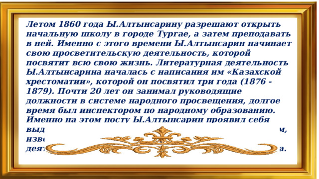 Летом 1860 года Ы.Алтынсарину разрешают открыть начальную школу в городе Тургае, а затем преподавать в ней. Именно с этого времени Ы.Алтынсарин начинает свою просветительскую деятельность, которой посвятит всю свою жизнь. Литературная деятельность Ы.Алтынсарина началась с написания им «Казахской хрестоматии», которой он посвятил три года (1876 -1879). Почти 20 лет он занимал руководящие должности в системе народного просвещения, долгое время был инспектором по народному образованию. Именно на этом посту Ы.Алтынсарин проявил себя выдающимся организатором, талантливым педагогом, известным писателем и крупным общественным деятелем. Ыбрай Алтынсарин умер 17 июля 1889 года.