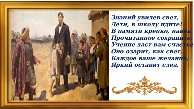 Знаний увидев свет,  Дети, в школу идите!  В памяти крепко, навек  Прочитанное сохраните.  Учение даст вам счастье,  Оно озарит, как свет,  Каждое ваше желание,  Яркий оставит след.