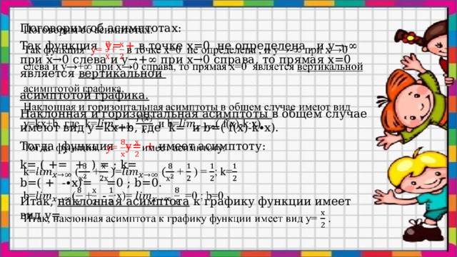 Поговорим об асимптотах:   Так функция у= + в точке х=0 не определена , и у→-∞ при х→0 слева и у→+∞ при х→0 справа, то прямая х=0 является вертикальной асимптотой графика. Наклонная и горизонтальная асимптоты в общем случае имеют вид y=kx+b, где k= и b=( f(x)-k∙x). Тогда функция у= + имеет асимптоту: k= ( += + ) = ; k= b=( + -∙x)= =0 ; b=0. Итак, наклонная асимптота к графику функции имеет вид y= .  