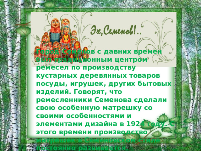 Город Семёнов с давних времен был традиционным центром ремесел по производству кустарных деревянных товаров посуды, игрушек, других бытовых изделий. Говорят, что ремесленники Семенова сделали свою особенную матрешку со своими особенностями и элементами дизайна в 1924 году. С этого времени производство матрешек в Семеновском стиле постоянно развивается.