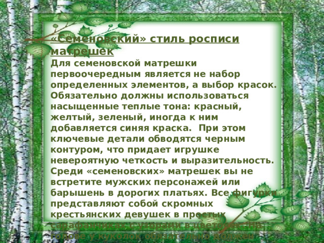 «Семеновский» стиль росписи матрешек Для семеновской матрешки первоочередным является не набор определенных элементов, а выбор красок. Обязательно должны использоваться насыщенные теплые тона: красный, желтый, зеленый, иногда к ним добавляется синяя краска.  При этом ключевые детали обводятся черным контуром, что придает игрушке невероятную четкость и выразительность. Среди «семеновских» матрешек вы не встретите мужских персонажей или барышень в дорогих платьях. Все фигурки представляют собой скромных крестьянских девушек в простых сарафанчиках с узорами в цветочек. На голове у куколок обязательно должен быть платочек, который часто имеет узор «в горошек». Конечно же, существуют и другие виды росписи: тверская, северная вятская, знаменитая хохломская. Все они имеют уникальные черты. 