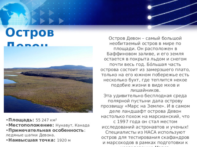 Остров Девон Остров Девон – самый большой необитаемый остров в мире по площади. Он расположен в Баффиновом заливе, и его земля остается в покрыта льдом и снегом почти весь год. Бо́льшая часть острова состоит из замерзшего плато, только на его южном побережье есть несколько бухт, где теплится некое подобие жизни в виде мхов и лишайников. Эта удивительно бесплодная среда полярной пустыни дала острову прозвищу «Марс на Земле». И в самом деле ландшафт острова Девон настолько похож на марсианский, что с 1997 года он стал местом исследований астронавтов и ученых! Специалисты из НАСА используют остров для тестирования скафандров и марсоходов в рамках подготовки к исследованию Марса. • Площадь: 55 247 км² • Местоположение: Нунавут, Канада • Примечательная особенность : ледяные шапки Девона. • Наивысшая точка: 1920 м