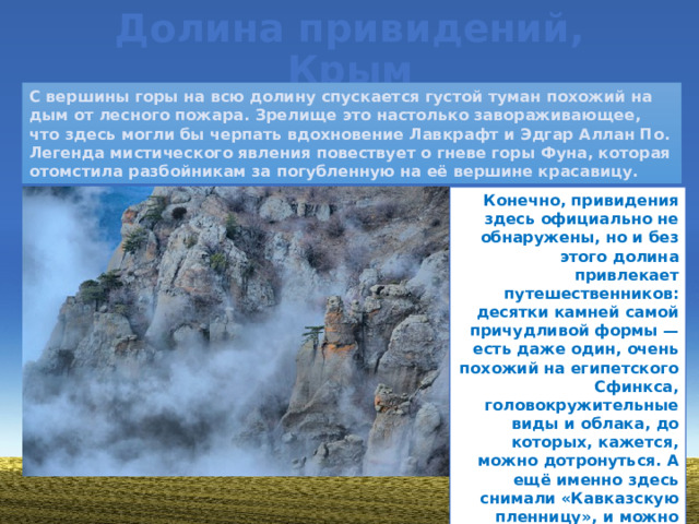 Долина привидений, Крым С вершины горы на всю долину спускается густой туман похожий на дым от лесного пожара. Зрелище это настолько завораживающее, что здесь могли бы черпать вдохновение Лавкрафт и Эдгар Аллан По. Легенда мистического явления повествует о гневе горы Фуна, которая отомстила разбойникам за погубленную на её вершине красавицу. Конечно, привидения здесь официально не обнаружены, но и без этого долина привлекает путешественников: десятки камней самой причудливой формы — есть даже один, очень похожий на египетского Сфинкса, головокружительные виды и облака, до которых, кажется, можно дотронуться. А ещё именно здесь снимали «Кавказскую пленницу», и можно сделать фото на камне, на котором Нина пела свою «Песенку про медведей».
