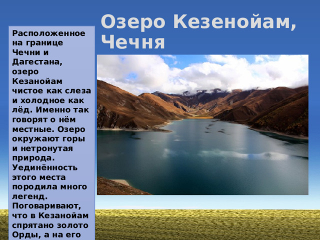 Озеро Кезенойам, Чечня Расположенное на границе Чечни и Дагестана, озеро Кезанойам чистое как слеза и холодное как лёд. Именно так говорят о нём местные. Озеро окружают горы и нетронутая природа. Уединённость этого места породила много легенд. Поговаривают, что в Кезанойам спрятано золото Орды, а на его берегах когда-то обитали мехкарии — местные амазонки.