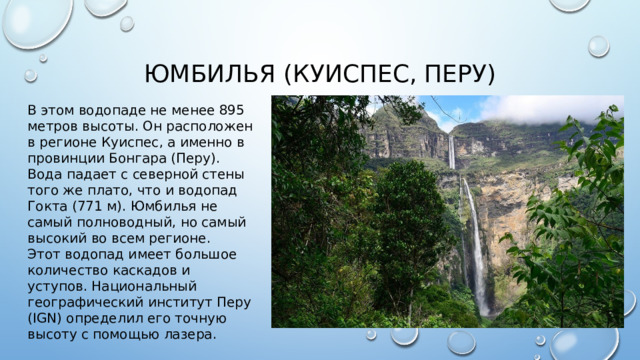 Юмбилья (Куиспес, Перу) В этом водопаде не менее 895 метров высоты. Он расположен в регионе Куиспес, а именно в провинции Бонгара (Перу). Вода падает с северной стены того же плато, что и водопад Гокта (771 м). Юмбилья не самый полноводный, но самый высокий во всем регионе. Этот водопад имеет большое количество каскадов и уступов. Национальный географический институт Перу (IGN) определил его точную высоту с помощью лазера.