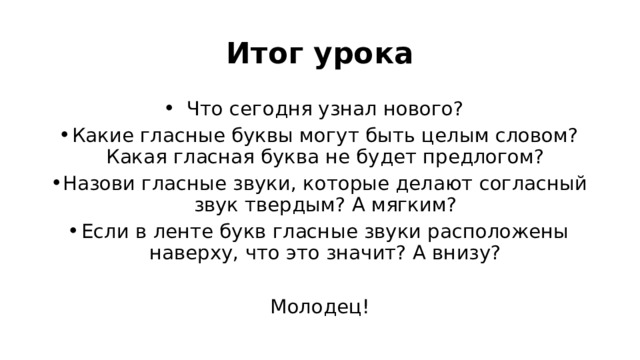 Итог урока Что сегодня узнал нового? Какие гласные буквы могут быть целым словом? Какая гласная буква не будет предлогом? Назови гласные звуки, которые делают согласный звук твердым? А мягким? Если в ленте букв гласные звуки расположены наверху, что это значит? А внизу? Молодец!