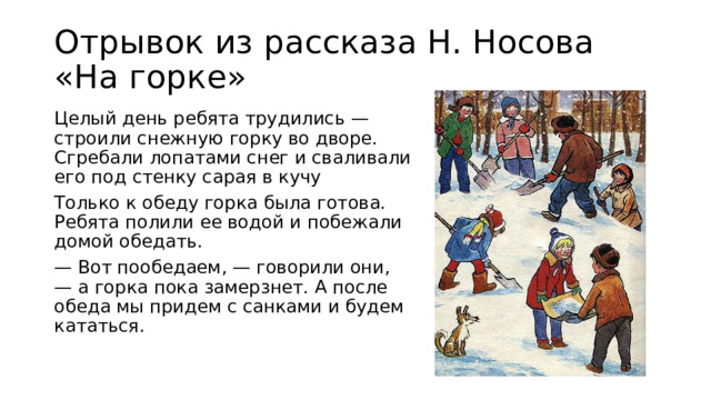 Отрывок из рассказа Н. Носова «На горке» Целый день ребята трудились — строили снежную горку во дворе. Сгребали лопатами снег и сваливали его под стенку сарая в кучу Только к обеду горка была готова. Ребята полили ее водой и побежали домой обедать. — Вот пообедаем, — говорили они, — а горка пока замерзнет. А после обеда мы придем с санками и будем кататься.