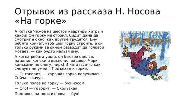 Отрывок из рассказа Н. Носова «На горке» А Котька Чижов из шестой квартиры хитрый какой! Он горку не строил. Сидит дома да смотрит в окно, как другие трудятся. Ему ребята кричат, чтоб шел горку строить, а он только руками за окном разводит да головой мотает, — как будто нельзя ему. А когда ребята ушли, он быстро оделся, нацепил коньки и выскочил во двор. Чирк коньками по снегу, чирк! И кататься-то как следует не умеет! Подъехал к горке. — О, говорит, — хорошая горка получилась! Сейчас скачусь. Только полез на горку — бух носом! — Ого! — говорит. — Скользкая! Поднялся на ноги и снова — бух!