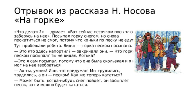 Отрывок из рассказа Н. Носова «На горке» «Что делать?» — думает. «Вот сейчас песочком посыплю и заберусь на нее». Посыпал горку снегом, но снова прокатиться не смог, потому что коньки по песку не едут. Тут прибежали ребята. Видят — горка песком посыпана. — Это кто здесь напортил? — закричали они. — Кто горку песком посыпал? Ты не видал, Котька? — Это я сам посыпал, потому что она была скользкая и я не мог на нее взобраться. — Ах ты, умник! Ишь что придумал! Мы трудились, трудились, а он — песком! Как же теперь кататься? — Может быть, когда-нибудь снег пойдет, он засыплет песок, вот и можно будет кататься.