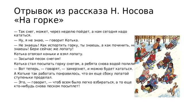 Отрывок из рассказа Н. Носова «На горке» — Так снег, может, через неделю пойдет, а нам сегодня надо кататься. — Ну, я не знаю, — говорит Котька. — Не знаешь! Как испортить горку, ты знаешь, а как починить, не знаешь! Бери сейчас же лопату! Котька отвязал коньки и взял лопату. — Засыпай песок снегом! Котька стал посыпать горку снегом, а ребята снова водой полили. — Вот теперь, — говорят, — замерзнет, и можно будет кататься. А Котьке так работать понравилось, что он еще сбоку лопатой ступеньки проделал. — Это, — говорит, — чтоб всем было легко взбираться, а то еще кто-нибудь снова песком посыплет!