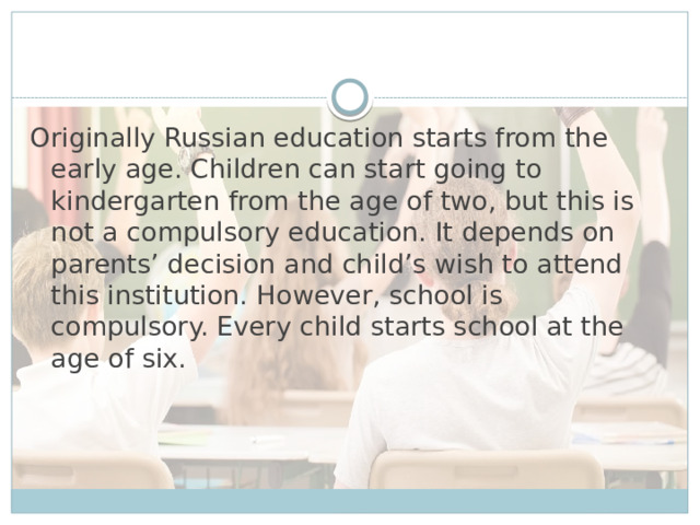 Originally Russian education starts from the early age. Children can start going to kindergarten from the age of two, but this is not a compulsory education. It depends on parents’ decision and child’s wish to attend this institution. However, school is compulsory. Every child starts school at the age of six.