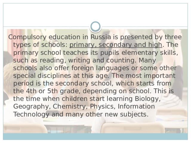 Compulsory education in Russia is presented by three types of schools: primary, secondary and high . The primary school teaches its pupils elementary skills, such as reading, writing and counting. Many schools also offer foreign languages or some other special disciplines at this age. The most important period is the secondary school, which starts from the 4th or 5th grade, depending on school. This is the time when children start learning Biology, Geography, Chemistry, Physics, Information Technology and many other new subjects.