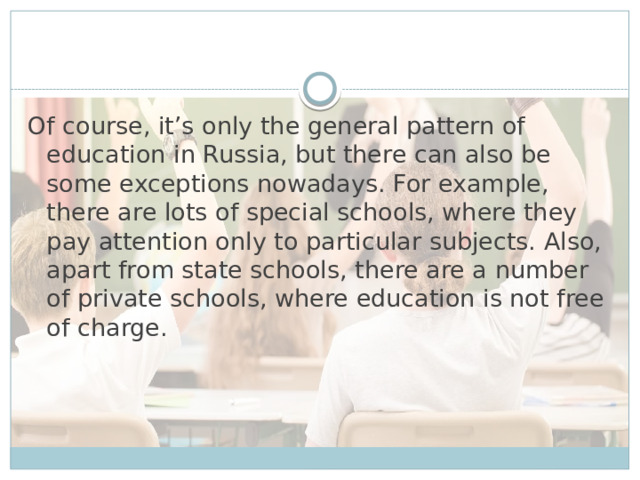 Of course, it’s only the general pattern of education in Russia, but there can also be some exceptions nowadays. For example, there are lots of special schools, where they pay attention only to particular subjects. Also, apart from state schools, there are a number of private schools, where education is not free of charge.