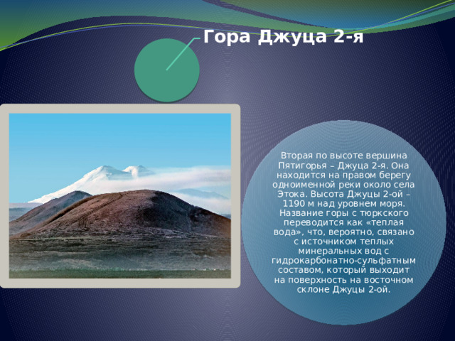 Гора Джуца 2-я   Вторая по высоте вершина Пятигорья – Джуца 2-я. Она находится на правом берегу одноименной реки около села Этока. Высота Джуцы 2-ой – 1190 м над уровнем моря. Название горы с тюркского переводится как «теплая вода», что, вероятно, связано с источником теплых минеральных вод с гидрокарбонатно-сульфатным составом, который выходит на поверхность на восточном склоне Джуцы 2-ой.