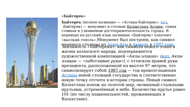 «Байтерек» Байтерек   (полное название — «Астана-Байтерек»;  каз .   Бәйтерек ) — монумент в столице  Казахстана   Астане , самая главная и узнаваемая достопримечательность города. В переводе на русский язык название «Байтерек» означает «высокий тополь». Монумент был построен, как символ переноса столицы из  Алма-Аты  в  Акмолу  в  1997 году . Значимость «Байтерека», как символа нового этапа в жизни казахского народа, подчеркивается художественной композицией «Аялы алакан»  ( каз .  Аялы алақан — «заботливые руки») , с оттиском правой руки президента, расположенной на высоте 97 метров, что символизирует собой  1997 год  — год  провозглашения  Астаны  новой столицей государства и соответственно новую точку отсчета в истории страны. Новый символ Казахстана похож на золотой шар, окованный стальными прутьями, устремлённый в небо. Количество прутье равно 101 (по числу национальностей, проживающих в Казахстане).