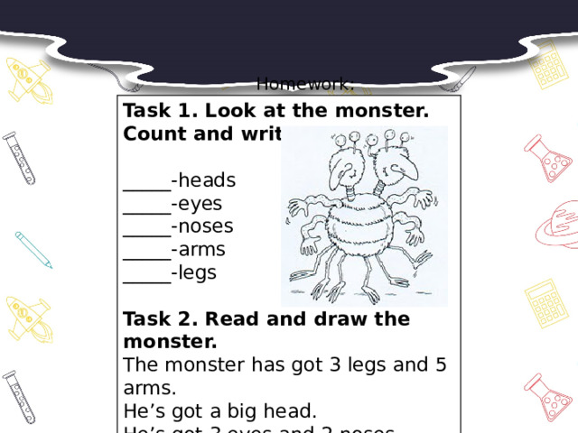 Homework:     Task 1. Look at the monster. Count and write.  _____-heads _____-eyes _____-noses _____-arms _____-legs Task 2. Read and draw the monster. The monster has got 3 legs and 5 arms. He’s got a big head. He’s got 3 eyes and 2 noses.