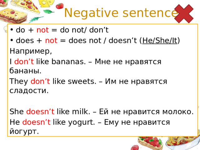 Negative sentences do + not = do not/ don’t does + not = does not / doesn’t ( He/She/It ) Например, I don’t like bananas. – Мне не нравятся бананы. They don’t like sweets. – Им не нравятся сладости. She doesn’t like milk. – Ей не нравится молоко. He doesn’t like yogurt. – Ему не нравится йогурт.
