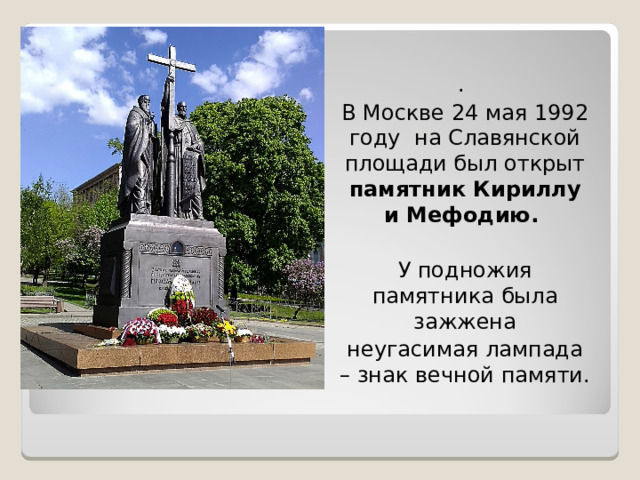 . В Москве 24 мая 1992 году на Славянской площади был открыт памятник Кириллу и Мефодию.  У подножия памятника была зажжена неугасимая лампада – знак вечной памяти.