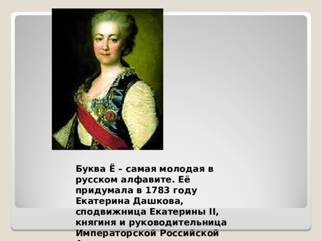 Буква Ё – самая молодая в русском алфавите. Её придумала в 1783 году Екатерина Дашкова, сподвижница Екатерины II, княгиня и руководительница Императорской Российской Академии.