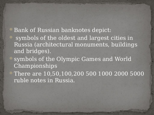 Bank of Russian banknotes depict:  symbols of the oldest and largest cities in Russia (architectural monuments, buildings and bridges). symbols of the Olympic Games and World Championships There are 10,50,100,200 500 1000 2000 5000 ruble notes in Russia.