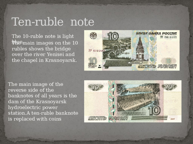 Ten-ruble note The 10-ruble note is light blue. The main images on the 10 rubles shows the bridge over the river Yenisei and the chapel in Krasnoyarsk. The main image of the reverse side of the banknotes of all years is the dam of the Krasnoyarsk hydroelectric power station.A ten-ruble banknote is replaced with coins