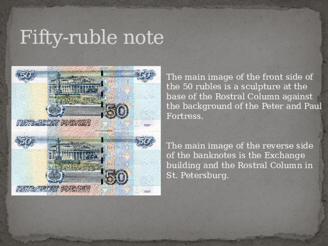 Fifty-ruble note The main image of the front side of the 50 rubles is a sculpture at the base of the Rostral Column against the background of the Peter and Paul Fortress. The main image of the reverse side of the banknotes is the Exchange building and the Rostral Column in St. Petersburg.