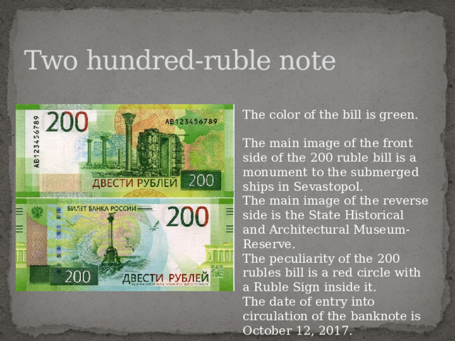 Two hundred-ruble note The color of the bill is green. The main image of the front side of the 200 ruble bill is a monument to the submerged ships in Sevastopol. The main image of the reverse side is the State Historical and Architectural Museum-Reserve. The peculiarity of the 200 rubles bill is a red circle with a Ruble Sign inside it. The date of entry into circulation of the banknote is October 12, 2017.