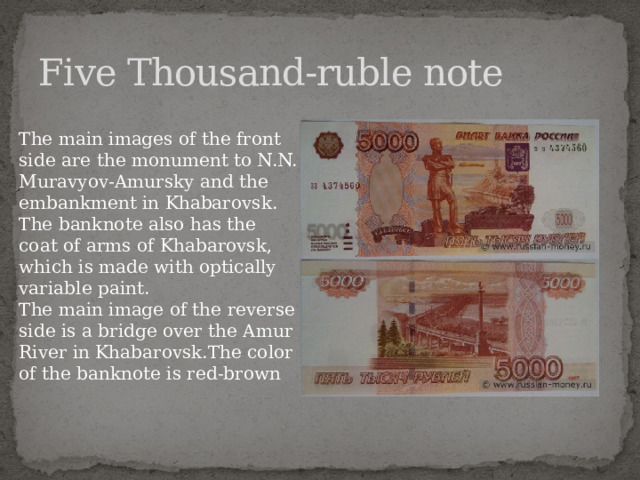 Five Thousand-ruble note The main images of the front side are the monument to N.N. Muravyov-Amursky and the embankment in Khabarovsk. The banknote also has the coat of arms of Khabarovsk, which is made with optically variable paint. The main image of the reverse side is a bridge over the Amur River in Khabarovsk.The color of the banknote is red-brown