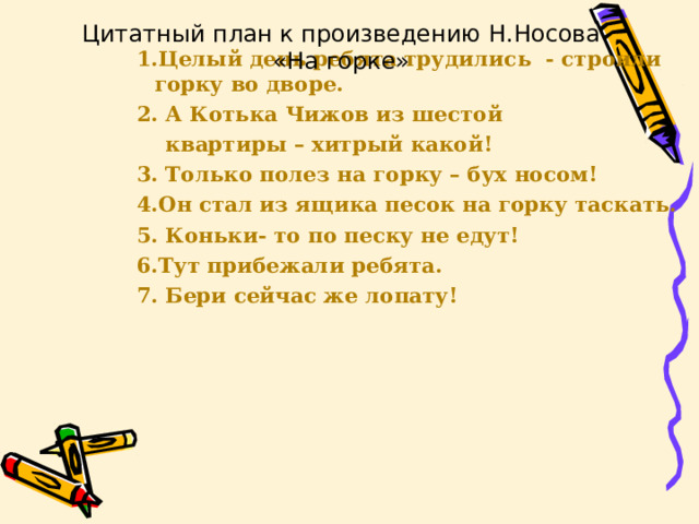 Цитатный план к произведению Н.Носова «На горке» 1.Целый день ребята трудились - строили горку во дворе. 2. А Котька Чижов из шестой  квартиры – хитрый какой! 3. Только полез на горку – бух носом! 4.Он стал из ящика песок на горку таскать. 5. Коньки- то по песку не едут! 6.Тут прибежали ребята. 7. Бери сейчас же лопату!