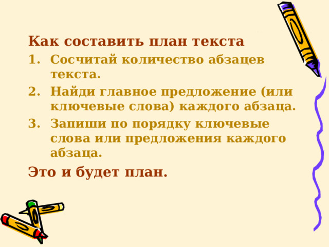 Как составить план текста Сосчитай количество абзацев текста. Найди главное предложение (или ключевые слова) каждого абзаца. Запиши по порядку ключевые слова или предложения каждого абзаца. Это и будет план.