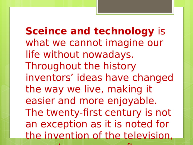 Sceince and technology  is what we cannot imagine our life without nowadays. Throughout the history inventors’ ideas have changed the way we live, making it easier and more enjoyable. The twenty-first century is not an exception as it is noted for the invention of the television, computers, spacecraft, genetic engineering and many others. 