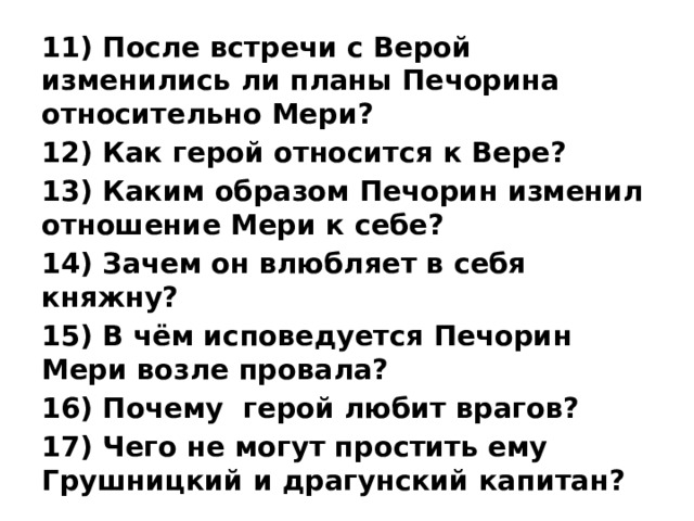 11) После встречи с Верой изменились ли планы Печорина относительно Мери? 12) Как герой относится к Вере? 13) Каким образом Печорин изменил отношение Мери к себе? 14) Зачем он влюбляет в себя княжну? 15) В чём исповедуется Печорин Мери возле провала? 16) Почему герой любит врагов? 17) Чего не могут простить ему Грушницкий и драгунский капитан?